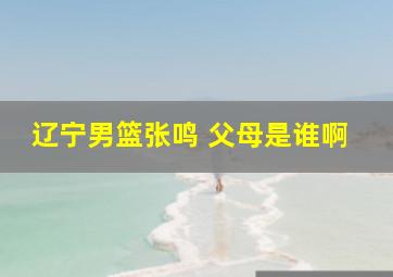 辽宁男篮张鸣 父母是谁啊